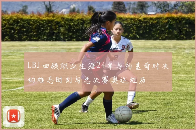 LBJ回顾职业生涯24年与约基奇对决的难忘时刻与总决赛奥运经历