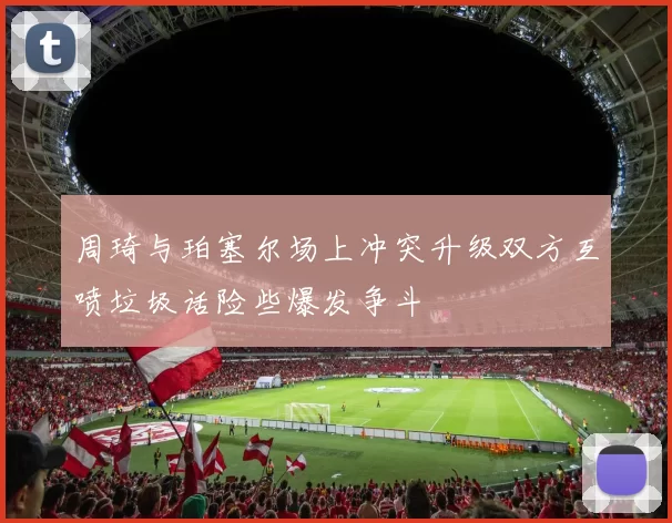 周琦与珀塞尔场上冲突升级双方互喷垃圾话险些爆发争斗