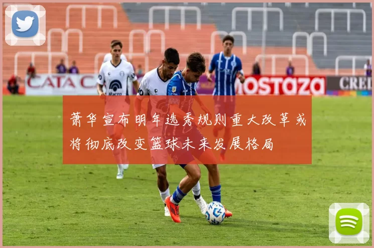 萧华宣布明年选秀规则重大改革或将彻底改变篮球未来发展格局