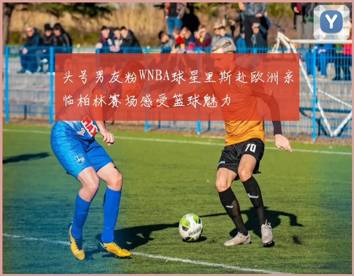 头号男友粉WNBA球星里斯赴欧洲亲临柏林赛场感受篮球魅力