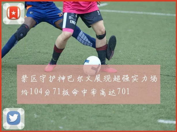 禁区守护神巴尔文展现超强实力场均104分71板命中率高达701