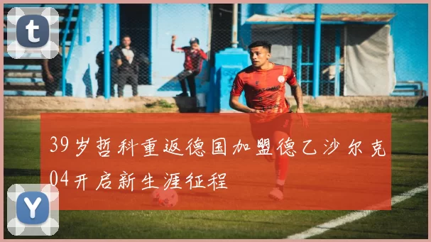 39岁哲科重返德国加盟德乙沙尔克04开启新生涯征程