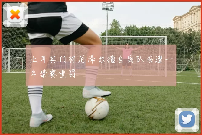 土耳其门将厄泽尔擅自离队或遭一年禁赛重罚