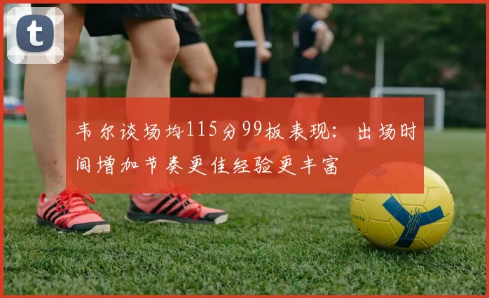 韦尔谈场均115分99板表现：出场时间增加节奏更佳经验更丰富