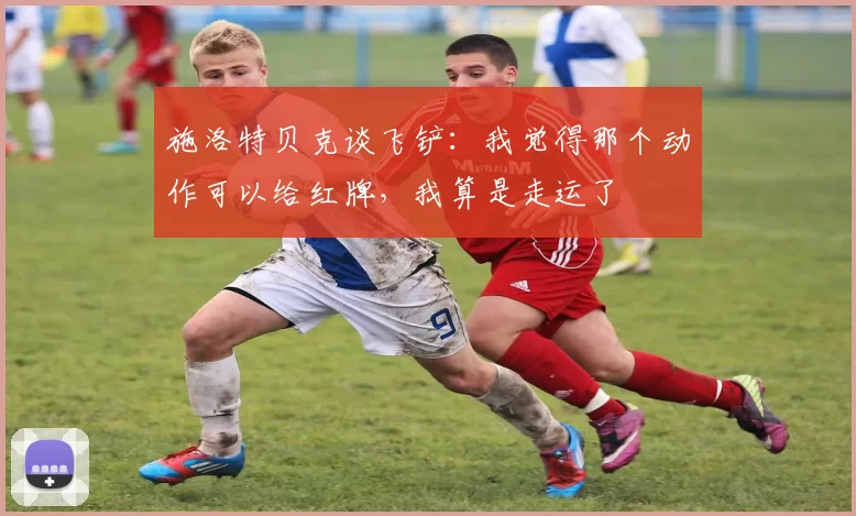 施洛特贝克谈飞铲：我觉得那个动作可以给红牌，我算是走运了