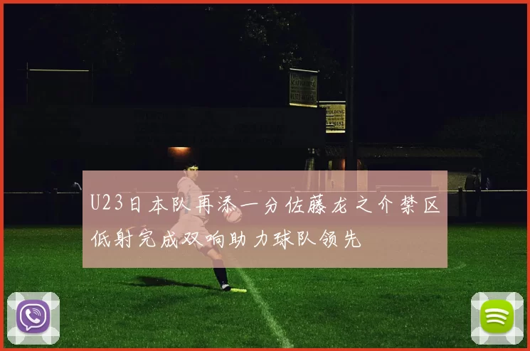 U23日本队再添一分佐藤龙之介禁区低射完成双响助力球队领先