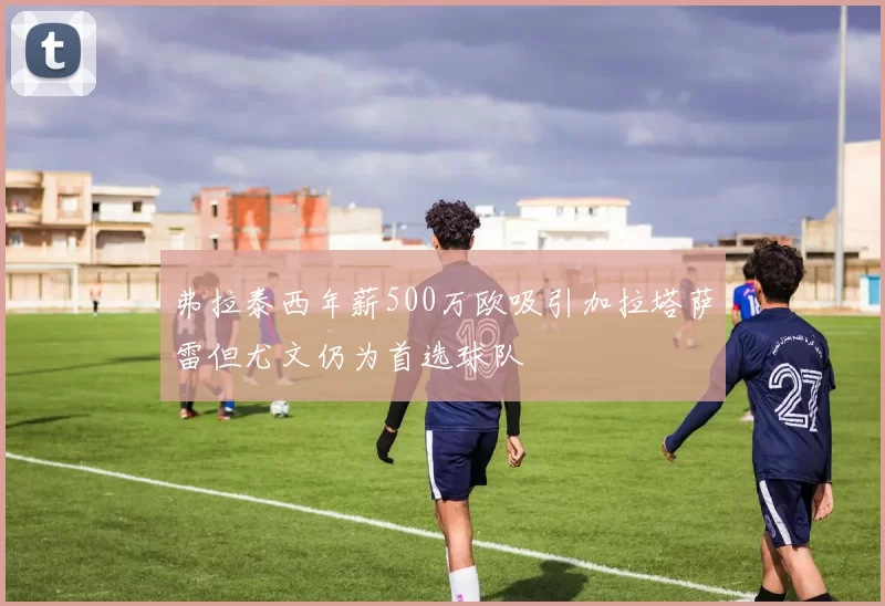 弗拉泰西年薪500万欧吸引加拉塔萨雷但尤文仍为首选球队