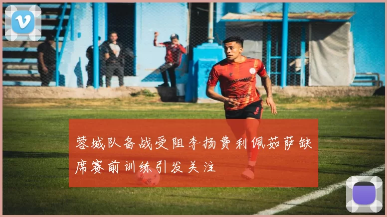 蓉城队备战受阻李扬费利佩茹萨缺席赛前训练引发关注