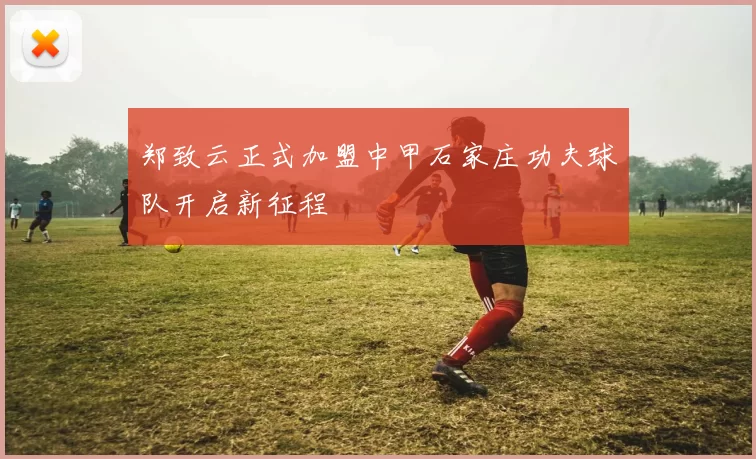 郑致云正式加盟中甲石家庄功夫球队开启新征程