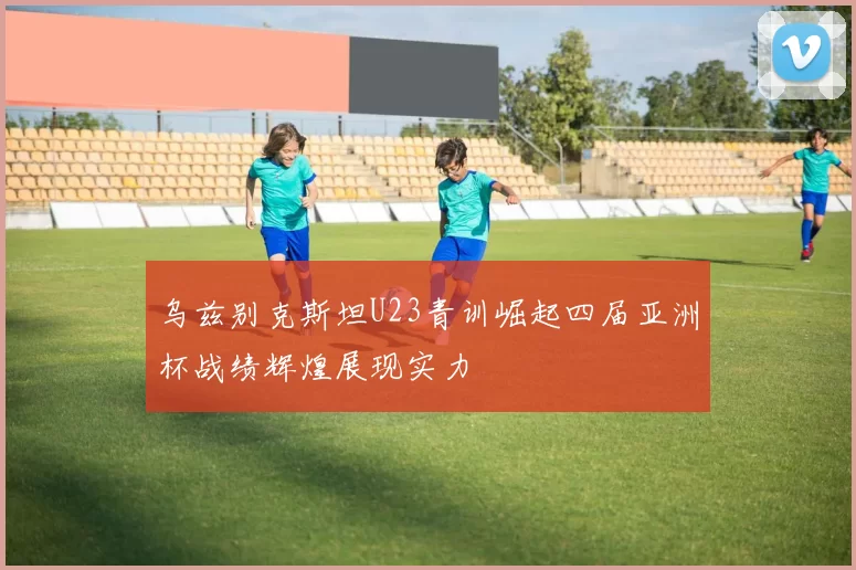 乌兹别克斯坦U23青训崛起四届亚洲杯战绩辉煌展现实力