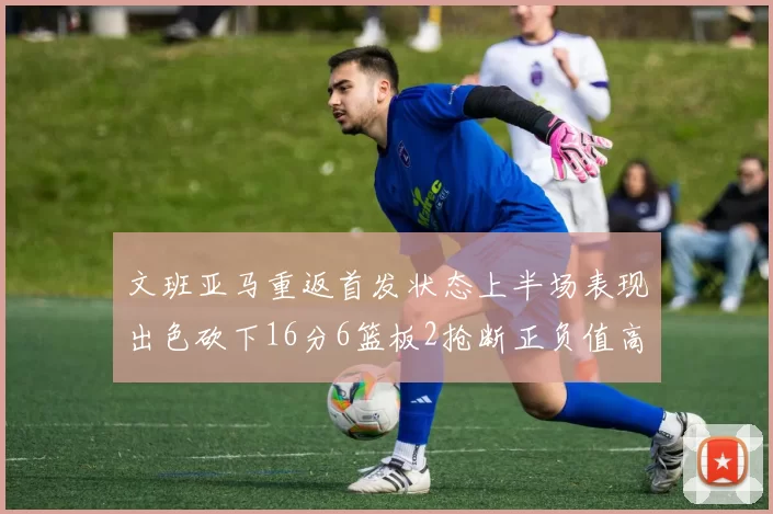 文班亚马重返首发状态上半场表现出色砍下16分6篮板2抢断正负值高达21