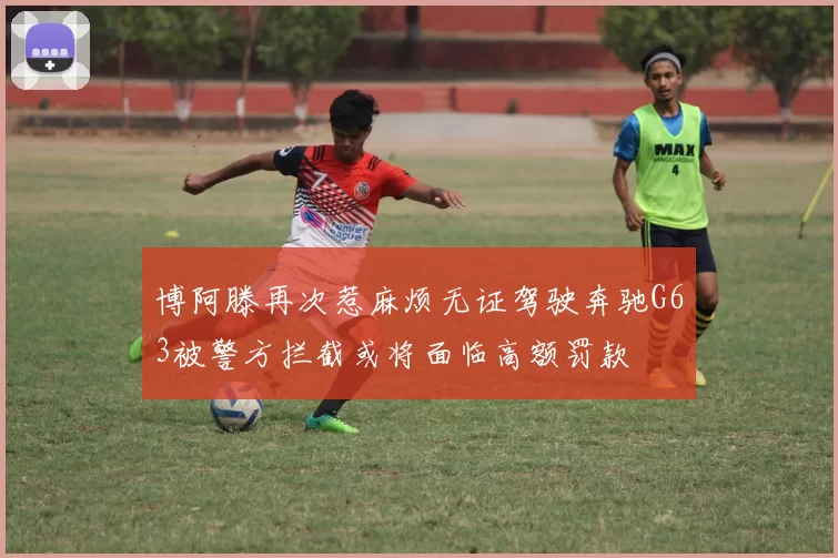 博阿滕再次惹麻烦无证驾驶奔驰G63被警方拦截或将面临高额罚款