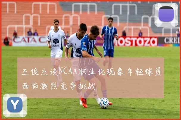 王俊杰谈NCAA职业化现象年轻球员面临激烈竞争挑战