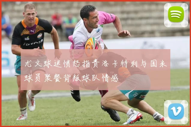 尤文球迷愤怒指责洛卡特利与国米球员聚餐背叛球队情感