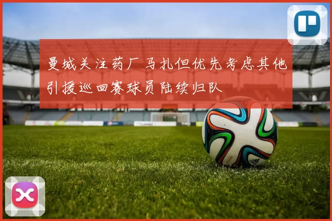 曼城关注药厂马扎但优先考虑其他引援巡回赛球员陆续归队