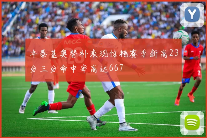丰泰基奥替补表现惊艳赛季新高23分三分命中率高达667