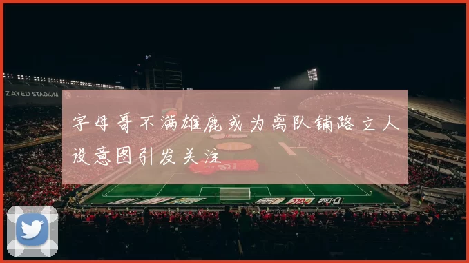 字母哥不满雄鹿或为离队铺路立人设意图引发关注