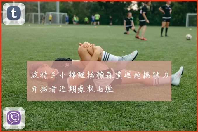 波特兰小锦鲤杨瀚森重返轮换助力开拓者近期豪取七胜