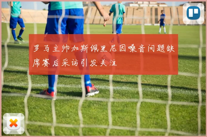 罗马主帅加斯佩里尼因嗓音问题缺席赛后采访引发关注