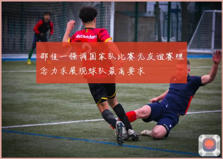 邵佳一强调国家队比赛无友谊赛理念力求展现球队最高要求