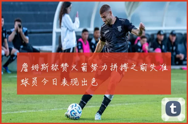 詹姆斯称赞火箭努力拼搏之前失准球员今日表现出色
