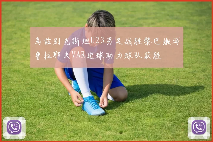 乌兹别克斯坦U23男足战胜黎巴嫩海鲁拉耶夫VAR进球助力球队获胜