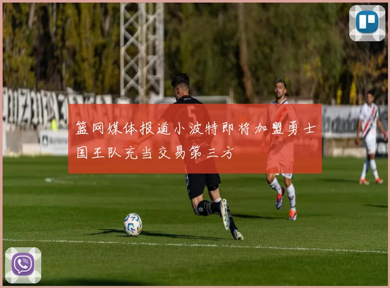 篮网媒体报道小波特即将加盟勇士国王队充当交易第三方